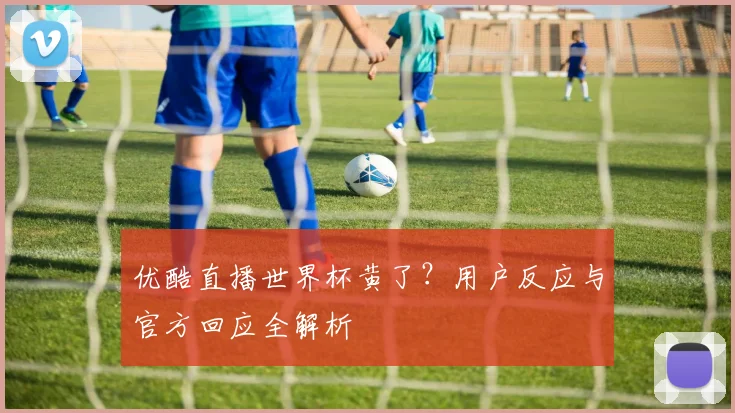 优酷直播世界杯黄了？用户反应与官方回应全解析