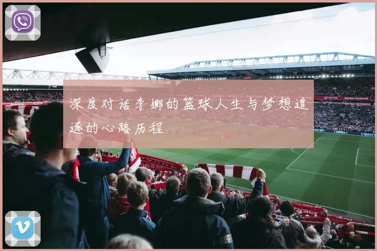 深度对话李娜的篮球人生与梦想追逐的心路历程