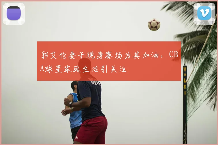 郭艾伦妻子现身赛场为其加油,CBA球星家庭生活引关注