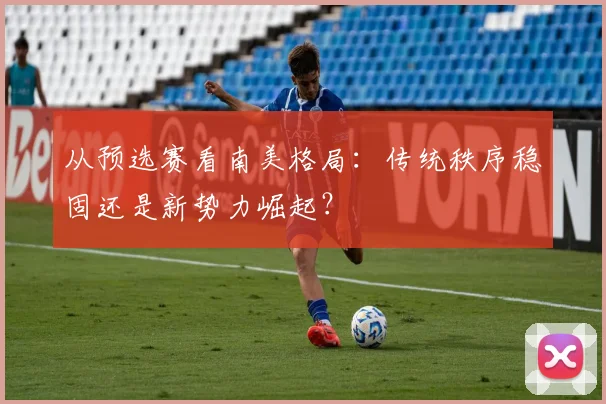 从预选赛看南美格局：传统秩序稳固还是新势力崛起？