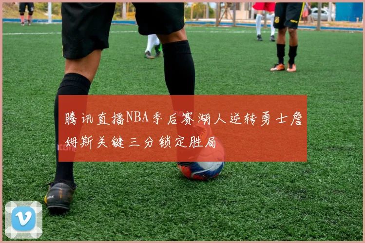 腾讯直播NBA季后赛湖人逆转勇士詹姆斯关键三分锁定胜局