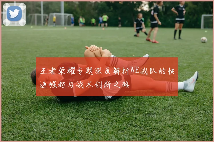 王者荣耀专题深度解析WE战队的快速崛起与战术创新之路