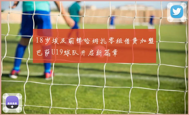 18岁埃及前锋哈姆扎零租借费加盟巴萨U19球队开启新篇章