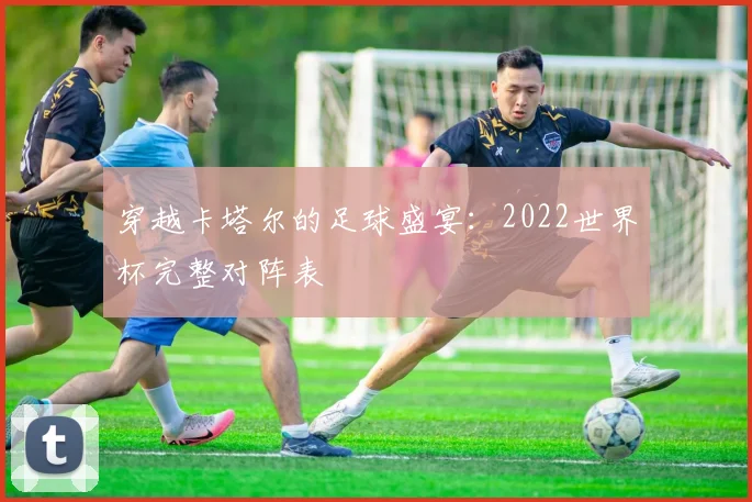 穿越卡塔尔的足球盛宴：2022世界杯完整对阵表