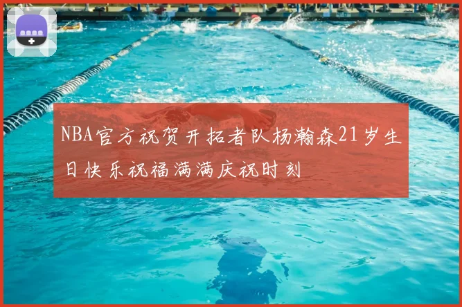 NBA官方祝贺开拓者队杨瀚森21岁生日快乐祝福满满庆祝时刻