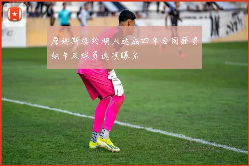 詹姆斯续约湖人达成四年合同薪资细节及球员选项曝光