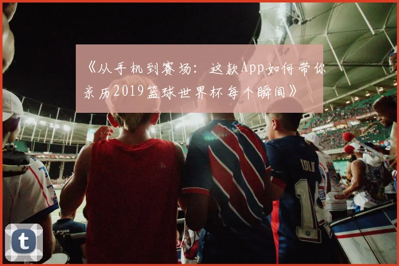 《从手机到赛场：这款App如何带你亲历2019篮球世界杯每个瞬间》