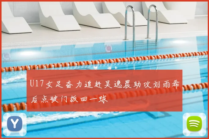 U17女足奋力追赶吴逸晨助攻刘雨希后点破门扳回一球
