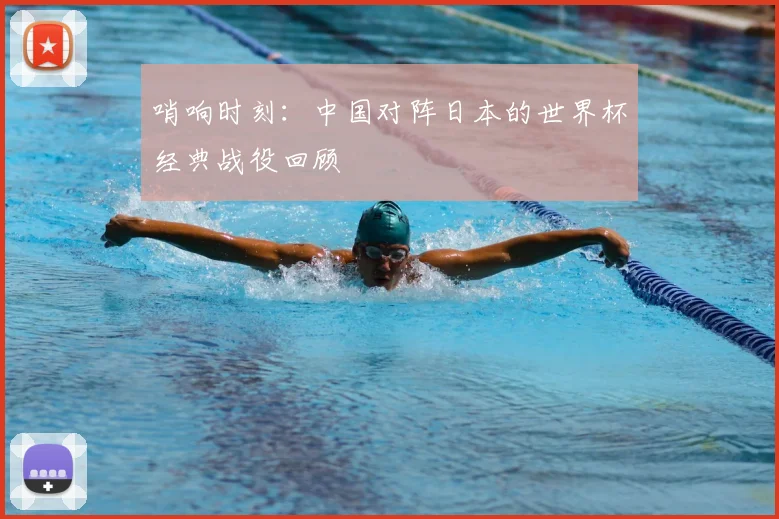 哨响时刻：中国对阵日本的世界杯经典战役回顾