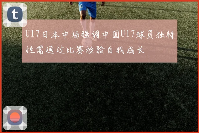 U17日本中场强调中国U17球员独特性需通过比赛检验自我成长