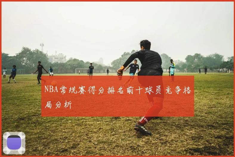 NBA常规赛得分排名前十球员竞争格局分析