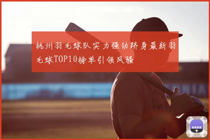 杭州羽毛球队实力强劲跻身最新羽毛球TOP10榜单引领风骚