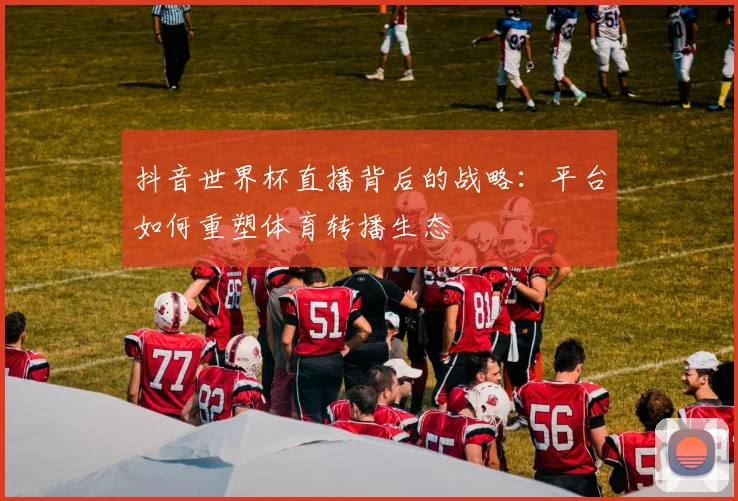 抖音世界杯直播背后的战略：平台如何重塑体育转播生态