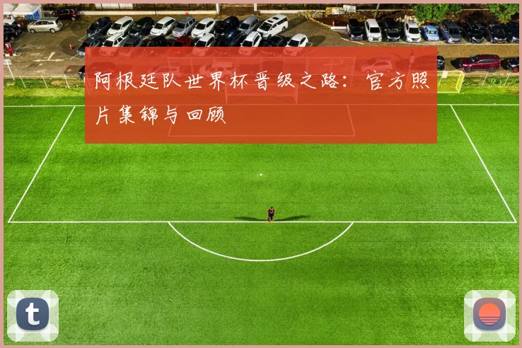 阿根廷队世界杯晋级之路：官方照片集锦与回顾