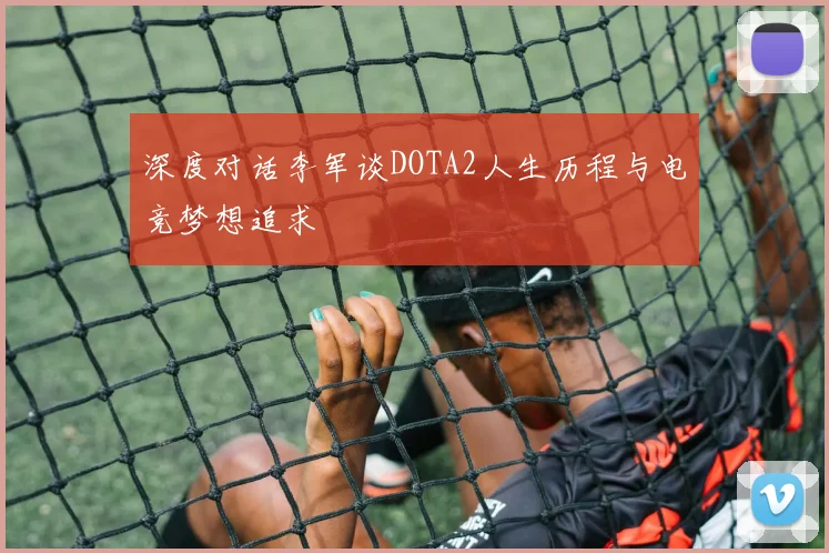 深度对话李军谈DOTA2人生历程与电竞梦想追求