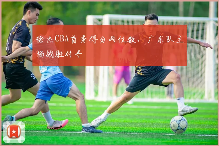 徐杰CBA首秀得分两位数,广东队主场战胜对手