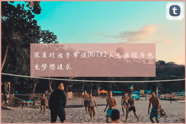 深度对话李军谈DOTA2人生历程与电竞梦想追求