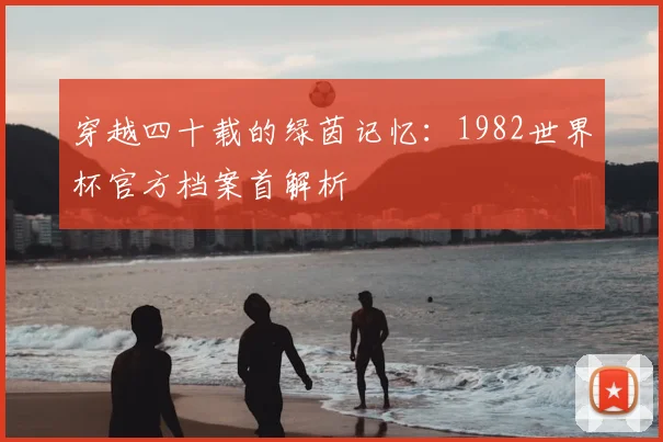 穿越四十载的绿茵记忆：1982世界杯官方档案首解析