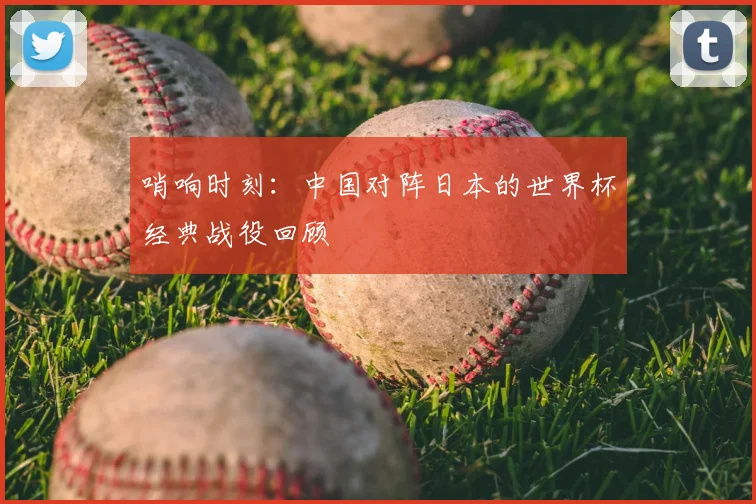哨响时刻：中国对阵日本的世界杯经典战役回顾