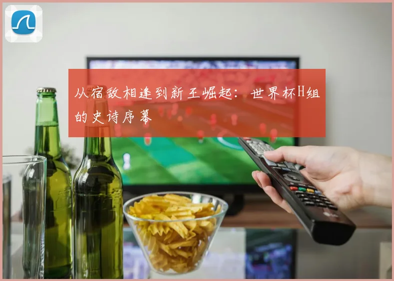 从宿敌相逢到新王崛起：世界杯H组的史诗序幕