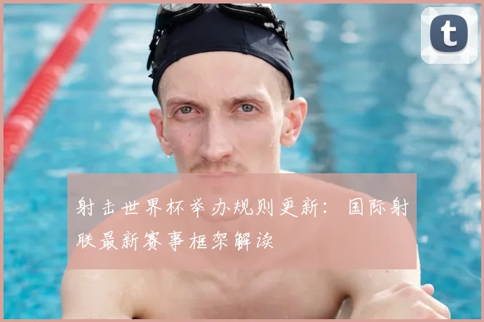 射击世界杯举办规则更新:国际射联最新赛事框架解读