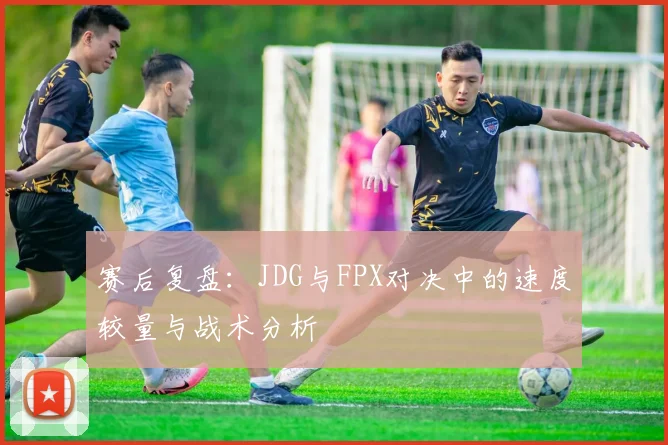 赛后复盘：JDG与FPX对决中的速度较量与战术分析