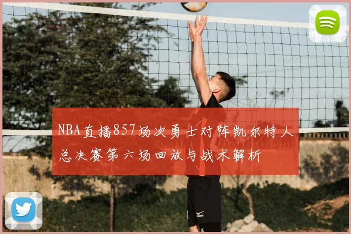 NBA直播857场次勇士对阵凯尔特人总决赛第六场回放与战术解析