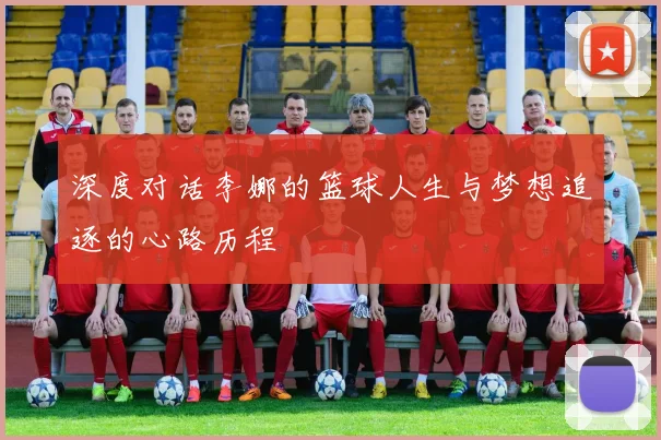 深度对话李娜的篮球人生与梦想追逐的心路历程
