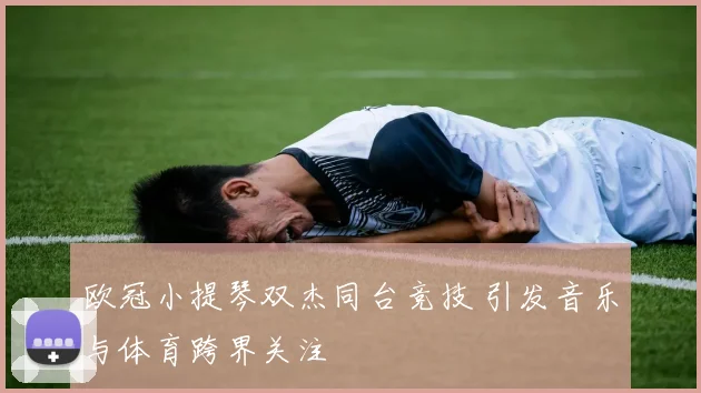 欧冠小提琴双杰同台竞技 引发音乐与体育跨界关注