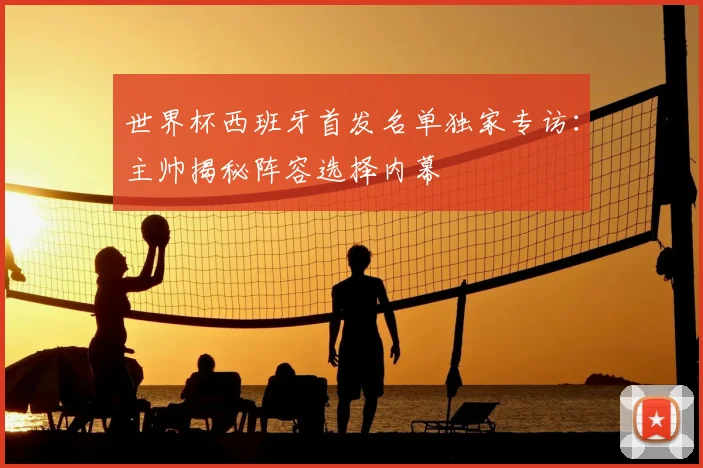 世界杯西班牙首发名单独家专访：主帅揭秘阵容选择内幕