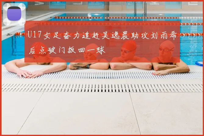 U17女足奋力追赶吴逸晨助攻刘雨希后点破门扳回一球