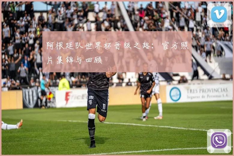 阿根廷队世界杯晋级之路：官方照片集锦与回顾