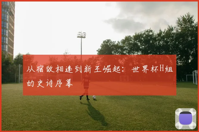 从宿敌相逢到新王崛起：世界杯H组的史诗序幕