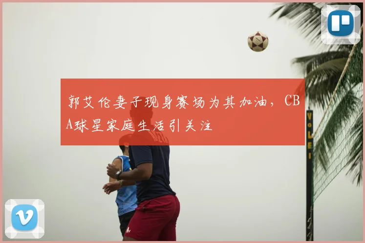 郭艾伦妻子现身赛场为其加油，CBA球星家庭生活引关注