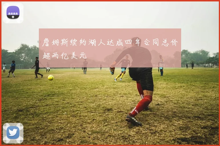 詹姆斯续约湖人达成四年合同总价超两亿美元