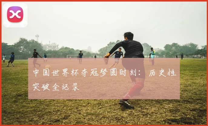 中国世界杯夺冠梦圆时刻:历史性突破全记录