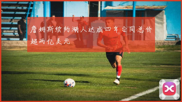 詹姆斯续约湖人达成四年合同总价超两亿美元