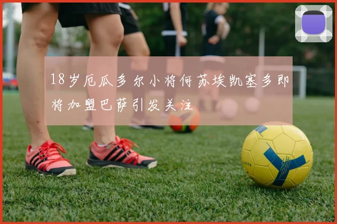 18岁厄瓜多尔小将何苏埃凯塞多即将加盟巴萨引发关注