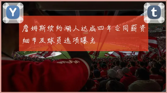 詹姆斯续约湖人达成四年合同薪资细节及球员选项曝光