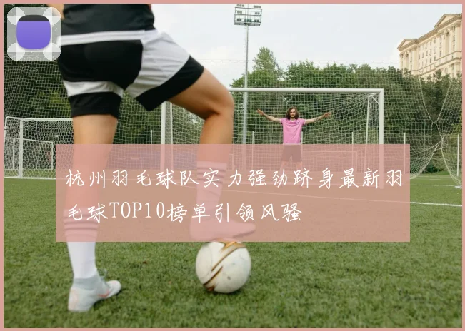杭州羽毛球队实力强劲跻身最新羽毛球TOP10榜单引领风骚