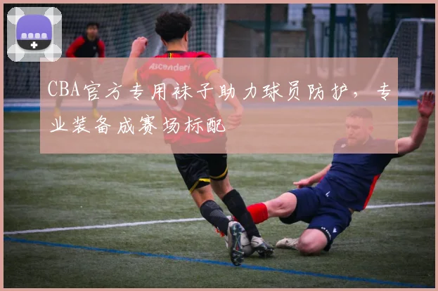 CBA官方专用袜子助力球员防护,专业装备成赛场标配