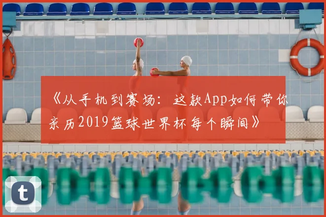 《从手机到赛场：这款App如何带你亲历2019篮球世界杯每个瞬间》