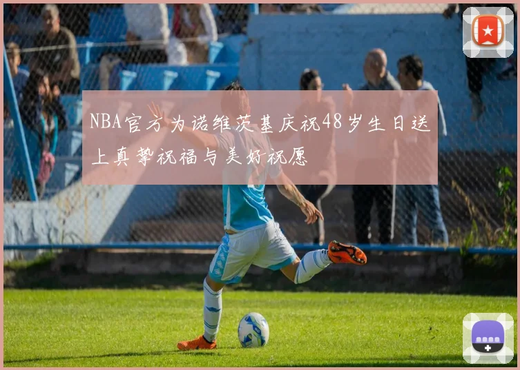 NBA官方为诺维茨基庆祝48岁生日送上真挚祝福与美好祝愿